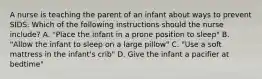 A nurse is teaching the parent of an infant about ways to prevent SIDS. Which of the following instructions should the nurse include? A. "Place the infant in a prone position to sleep" B. "Allow the infant to sleep on a large pillow" C. "Use a soft mattress in the infant's crib" D. Give the infant a pacifier at bedtime"