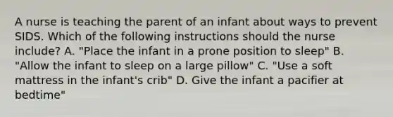 A nurse is teaching the parent of an infant about ways to prevent SIDS. Which of the following instructions should the nurse include? A. "Place the infant in a prone position to sleep" B. "Allow the infant to sleep on a large pillow" C. "Use a soft mattress in the infant's crib" D. Give the infant a pacifier at bedtime"