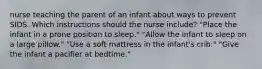 nurse teaching the parent of an infant about ways to prevent SIDS. Which instructions should the nurse include? "Place the infant in a prone position to sleep." "Allow the infant to sleep on a large pillow." "Use a soft mattress in the infant's crib." "Give the infant a pacifier at bedtime."