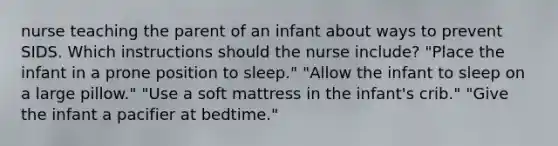 nurse teaching the parent of an infant about ways to prevent SIDS. Which instructions should the nurse include? "Place the infant in a prone position to sleep." "Allow the infant to sleep on a large pillow." "Use a soft mattress in the infant's crib." "Give the infant a pacifier at bedtime."