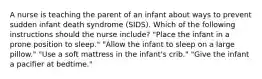 A nurse is teaching the parent of an infant about ways to prevent sudden infant death syndrome (SIDS). Which of the following instructions should the nurse include? "Place the infant in a prone position to sleep." "Allow the infant to sleep on a large pillow." "Use a soft mattress in the infant's crib." "Give the infant a pacifier at bedtime."