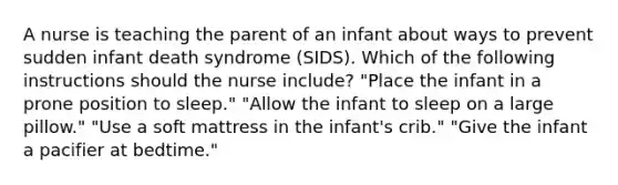 A nurse is teaching the parent of an infant about ways to prevent sudden infant death syndrome (SIDS). Which of the following instructions should the nurse include? "Place the infant in a prone position to sleep." "Allow the infant to sleep on a large pillow." "Use a soft mattress in the infant's crib." "Give the infant a pacifier at bedtime."