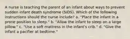 A nurse is teaching the parent of an infant about ways to prevent sudden infant death syndrome (SIDS). Which of the following instructions should the nurse include? a. "Place the infant in a prone position to sleep." b. "Allow the infant to sleep on a large pillow." c. "Use a soft mattress in the infant's crib." d. "Give the infant a pacifier at bedtime."