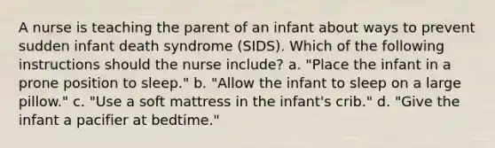 A nurse is teaching the parent of an infant about ways to prevent sudden infant death syndrome (SIDS). Which of the following instructions should the nurse include? a. "Place the infant in a prone position to sleep." b. "Allow the infant to sleep on a large pillow." c. "Use a soft mattress in the infant's crib." d. "Give the infant a pacifier at bedtime."