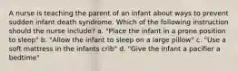 A nurse is teaching the parent of an infant about ways to prevent sudden infant death syndrome. Which of the following instruction should the nurse include? a. "Place the infant in a prone position to sleep" b. "Allow the infant to sleep on a large pillow" c. "Use a soft mattress in the infants crib" d. "Give the infant a pacifier a bedtime"