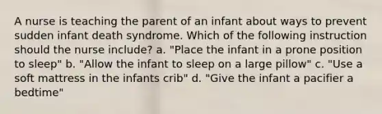 A nurse is teaching the parent of an infant about ways to prevent sudden infant death syndrome. Which of the following instruction should the nurse include? a. "Place the infant in a prone position to sleep" b. "Allow the infant to sleep on a large pillow" c. "Use a soft mattress in the infants crib" d. "Give the infant a pacifier a bedtime"