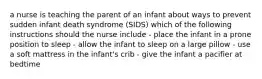 a nurse is teaching the parent of an infant about ways to prevent sudden infant death syndrome (SIDS) which of the following instructions should the nurse include - place the infant in a prone position to sleep - allow the infant to sleep on a large pillow - use a soft mattress in the infant's crib - give the infant a pacifier at bedtime