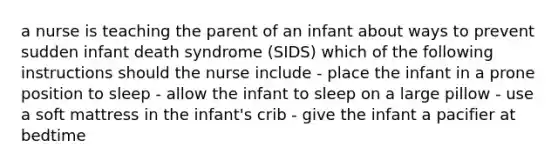 a nurse is teaching the parent of an infant about ways to prevent sudden infant death syndrome (SIDS) which of the following instructions should the nurse include - place the infant in a prone position to sleep - allow the infant to sleep on a large pillow - use a soft mattress in the infant's crib - give the infant a pacifier at bedtime