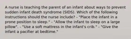 A nurse is teaching the parent of an infant about ways to prevent sudden infant death syndrome (SIDS). Which of the following instructions should the nurse include? - "Place the infant in a prone position to sleep." - "Allow the infant to sleep on a large pillow". - "Use a soft mattress in the infant's crib." - "Give the infant a pacifier at bedtime."