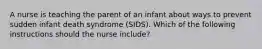 A nurse is teaching the parent of an infant about ways to prevent sudden infant death syndrome (SIDS). Which of the following instructions should the nurse include?