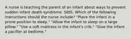 A nurse is teaching the parent of an infant about ways to prevent sudden infant death syndrome. SIDS. Which of the following instructions should the nurse include? "Place the infant in a prone position to sleep." "Allow the infant to sleep on a large pillow." "Use a soft mattress in the infant's crib." "Give the infant a pacifier at bedtime."