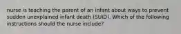 nurse is teaching the parent of an infant about ways to prevent sudden unexplained infant death (SUID). Which of the following instructions should the nurse include?