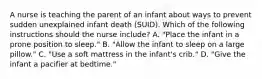 A nurse is teaching the parent of an infant about ways to prevent sudden unexplained infant death (SUID). Which of the following instructions should the nurse include? A. "Place the infant in a prone position to sleep." B. "Allow the infant to sleep on a large pillow." C. "Use a soft mattress in the infant's crib." D. "Give the infant a pacifier at bedtime."