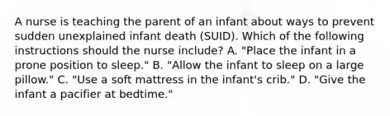 A nurse is teaching the parent of an infant about ways to prevent sudden unexplained infant death (SUID). Which of the following instructions should the nurse include? A. "Place the infant in a prone position to sleep." B. "Allow the infant to sleep on a large pillow." C. "Use a soft mattress in the infant's crib." D. "Give the infant a pacifier at bedtime."