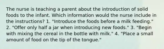 The nurse is teaching a parent about the introduction of solid foods to the infant. Which information would the nurse include in the instructions? 1. "Introduce the foods before a milk feeding." 2. "Offer only half a jar when introducing new foods." 3. "Begin with mixing the cereal in the bottle with milk." 4. "Place a small amount of food on the tip of the tongue."