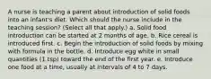 A nurse is teaching a parent about introduction of solid foods into an infant's diet. Which should the nurse include in the teaching session? (Select all that apply.) a. Solid food introduction can be started at 2 months of age. b. Rice cereal is introduced first. c. Begin the introduction of solid foods by mixing with formula in the bottle. d. Introduce egg white in small quantities (1 tsp) toward the end of the first year. e. Introduce one food at a time, usually at intervals of 4 to 7 days.