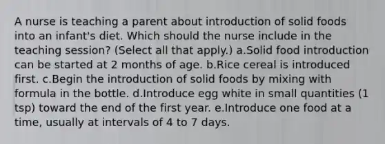 A nurse is teaching a parent about introduction of solid foods into an infant's diet. Which should the nurse include in the teaching session? (Select all that apply.) a.Solid food introduction can be started at 2 months of age. b.Rice cereal is introduced first. c.Begin the introduction of solid foods by mixing with formula in the bottle. d.Introduce egg white in small quantities (1 tsp) toward the end of the first year. e.Introduce one food at a time, usually at intervals of 4 to 7 days.