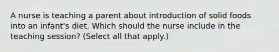 A nurse is teaching a parent about introduction of solid foods into an infant's diet. Which should the nurse include in the teaching session? (Select all that apply.)