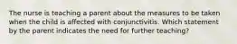 The nurse is teaching a parent about the measures to be taken when the child is affected with conjunctivitis. Which statement by the parent indicates the need for further teaching?