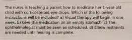 The nurse is teaching a parent how to medicate her 1-year-old child with corticosteroid eye drops. Which of the following instructions will be included? a) Visual therapy will begin in one week. b) Give the medication on an empty stomach. c) The ophthalmologist must be seen as scheduled. d) Elbow restraints are needed until healing is complete.