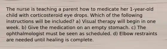 The nurse is teaching a parent how to medicate her 1-year-old child with corticosteroid eye drops. Which of the following instructions will be included? a) Visual therapy will begin in one week. b) Give the medication on an empty stomach. c) The ophthalmologist must be seen as scheduled. d) Elbow restraints are needed until healing is complete.