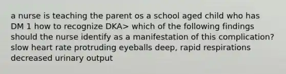 a nurse is teaching the parent os a school aged child who has DM 1 how to recognize DKA> which of the following findings should the nurse identify as a manifestation of this complication? slow heart rate protruding eyeballs deep, rapid respirations decreased urinary output