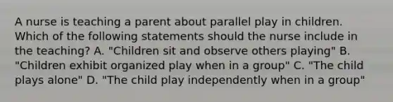 A nurse is teaching a parent about parallel play in children. Which of the following statements should the nurse include in the teaching? A. "Children sit and observe others playing" B. "Children exhibit organized play when in a group" C. "The child plays alone" D. "The child play independently when in a group"