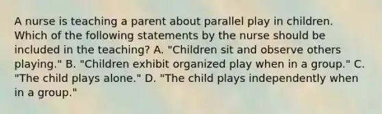 A nurse is teaching a parent about parallel play in children. Which of the following statements by the nurse should be included in the teaching? A. "Children sit and observe others playing." B. "Children exhibit organized play when in a group." C. "The child plays alone." D. "The child plays independently when in a group."