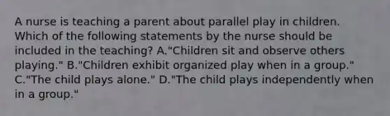 A nurse is teaching a parent about parallel play in children. Which of the following statements by the nurse should be included in the teaching? A."Children sit and observe others playing." B."Children exhibit organized play when in a group." C."The child plays alone." D."The child plays independently when in a group."