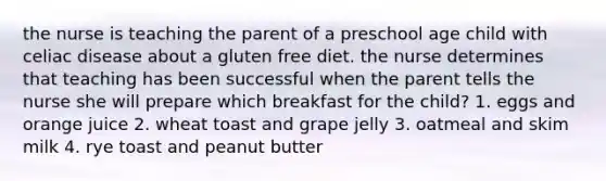 the nurse is teaching the parent of a preschool age child with celiac disease about a gluten free diet. the nurse determines that teaching has been successful when the parent tells the nurse she will prepare which breakfast for the child? 1. eggs and orange juice 2. wheat toast and grape jelly 3. oatmeal and skim milk 4. rye toast and peanut butter