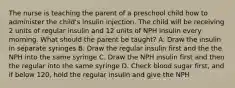 The nurse is teaching the parent of a preschool child how to administer the child's insulin injection. The child will be receiving 2 units of regular insulin and 12 units of NPH insulin every morning. What should the parent be taught? A. Draw the insulin in separate syringes B. Draw the regular insulin first and the the NPH into the same syringe C. Draw the NPH insulin first and then the regular into the same syringe D. Check blood sugar first, and if below 120, hold the regular insulin and give the NPH