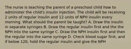 The nurse is teaching the parent of a preschool child how to administer the child's insulin injection. The child will be receiving 2 units of regular insulin and 12 units of NPH insulin every morning. What should the parent be taught? A. Draw the insulin in separate syringes B. Draw the regular insulin first and the the NPH into the same syringe C. Draw the NPH insulin first and then the regular into the same syringe D. Check blood sugar first, and if below 120, hold the regular insulin and give the NPH