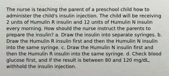 The nurse is teaching the parent of a preschool child how to administer the child's insulin injection. The child will be receiving 2 units of Humulin R insulin and 12 units of Humulin N insulin every morning. How should the nurse instruct the parents to prepare the insulin? a. Draw the insulin into separate syringes. b. Draw the Humulin R insulin first and then the Humulin N insulin into the same syringe. c. Draw the Humulin N insulin first and then the Humulin R insulin into the same syringe. d. Check blood glucose first, and if the result is between 80 and 120 mg/dL, withhold the insulin injection.