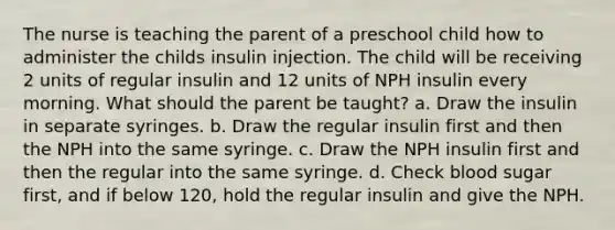 The nurse is teaching the parent of a preschool child how to administer the childs insulin injection. The child will be receiving 2 units of regular insulin and 12 units of NPH insulin every morning. What should the parent be taught? a. Draw the insulin in separate syringes. b. Draw the regular insulin first and then the NPH into the same syringe. c. Draw the NPH insulin first and then the regular into the same syringe. d. Check blood sugar first, and if below 120, hold the regular insulin and give the NPH.