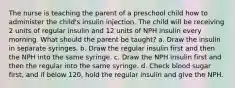 The nurse is teaching the parent of a preschool child how to administer the child's insulin injection. The child will be receiving 2 units of regular insulin and 12 units of NPH insulin every morning. What should the parent be taught? a. Draw the insulin in separate syringes. b. Draw the regular insulin first and then the NPH into the same syringe. c. Draw the NPH insulin first and then the regular into the same syringe. d. Check blood sugar first, and if below 120, hold the regular insulin and give the NPH.