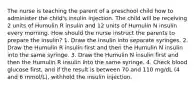 The nurse is teaching the parent of a preschool child how to administer the child's insulin injection. The child will be receiving 2 units of Humulin R insulin and 12 units of Humulin N insulin every morning. How should the nurse instruct the parents to prepare the insulin? 1. Draw the insulin into separate syringes. 2. Draw the Humulin R insulin first and then the Humulin N insulin into the same syringe. 3. Draw the Humulin N insulin first and then the Humulin R insulin into the same syringe. 4. Check blood glucose first, and if the result is between 70 and 110 mg/dL (4 and 6 mmol/L), withhold the insulin injection.