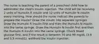 The nurse is teaching the parent of a preschool child how to administer the child's insulin injection. The child will be receiving 2 units of Humulin R insulin and 12 units of Humulin N insulin every morning. How should the nurse instruct the parents to prepare the insulin? Draw the insulin into separate syringes. Draw the Humulin R insulin first and then the Humulin N insulin into the same syringe. Draw the Humulin N insulin first and then the Humulin R insulin into the same syringe. Check blood glucose first, and if the result is between 70 and 99 mg/dL (3.9 and 5.5 mmol/L), withhold the insulin injection.