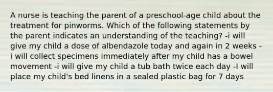 A nurse is teaching the parent of a preschool-age child about the treatment for pinworms. Which of the following statements by the parent indicates an understanding of the teaching? -i will give my child a dose of albendazole today and again in 2 weeks -i will collect specimens immediately after my child has a bowel movement -i will give my child a tub bath twice each day -I will place my child's bed linens in a sealed plastic bag for 7 days