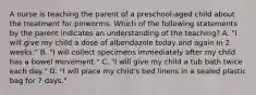 A nurse is teaching the parent of a preschool-aged child about the treatment for pinworms. Which of the following statements by the parent indicates an understanding of the teaching? A. "I will give my child a dose of albendazole today and again in 2 weeks." B. "I will collect specimens immediately after my child has a bowel movement." C. "I will give my child a tub bath twice each day." D. "I will place my child's bed linens in a sealed plastic bag for 7 days."