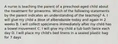 A nurse is teaching the parent of a preschool-aged child about the treatment for pinworms. Which of the following statements by the parent indicates an understanding of the teaching? A. I will give my child a dose of albendazole today and again in 2 weeks B. I will collect specimens immediately after my child has a bowel movement C. I will give my child a tub bath twice each day D. I will place my child's bed linens in a sealed plastic bag for 7 days