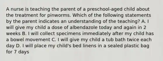 A nurse is teaching the parent of a preschool-aged child about the treatment for pinworms. Which of the following statements by the parent indicates an understanding of the teaching? A. I will give my child a dose of albendazole today and again in 2 weeks B. I will collect specimens immediately after my child has a bowel movement C. I will give my child a tub bath twice each day D. I will place my child's bed linens in a sealed plastic bag for 7 days