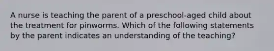 A nurse is teaching the parent of a preschool-aged child about the treatment for pinworms. Which of the following statements by the parent indicates an understanding of the teaching?