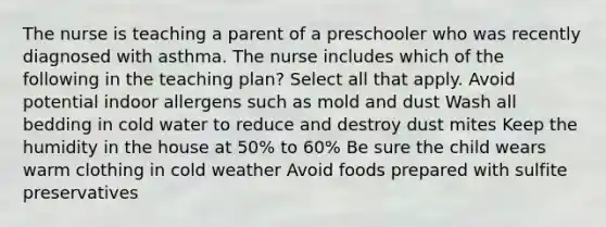 The nurse is teaching a parent of a preschooler who was recently diagnosed with asthma. The nurse includes which of the following in the teaching plan? Select all that apply. Avoid potential indoor allergens such as mold and dust Wash all bedding in cold water to reduce and destroy dust mites Keep the humidity in the house at 50% to 60% Be sure the child wears warm clothing in cold weather Avoid foods prepared with sulfite preservatives