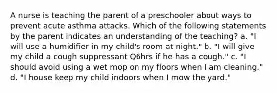 A nurse is teaching the parent of a preschooler about ways to prevent acute asthma attacks. Which of the following statements by the parent indicates an understanding of the teaching? a. "I will use a humidifier in my child's room at night." b. "I will give my child a cough suppressant Q6hrs if he has a cough." c. "I should avoid using a wet mop on my floors when I am cleaning." d. "I house keep my child indoors when I mow the yard."