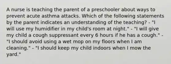 A nurse is teaching the parent of a preschooler about ways to prevent acute asthma attacks. Which of the following statements by the parent indicates an understanding of the teaching? - "I will use my humidifier in my child's room at night." - "I will give my child a cough suppressant every 6 hours if he has a cough." - "I should avoid using a wet mop on my floors when I am cleaning." - "I should keep my child indoors when I mow the yard."