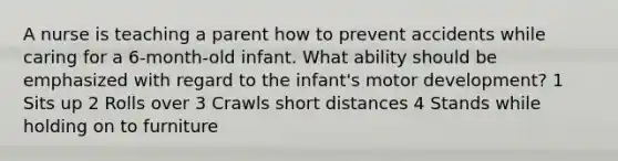 A nurse is teaching a parent how to prevent accidents while caring for a 6-month-old infant. What ability should be emphasized with regard to the infant's motor development? 1 Sits up 2 Rolls over 3 Crawls short distances 4 Stands while holding on to furniture