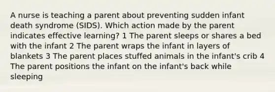 A nurse is teaching a parent about preventing sudden infant death syndrome (SIDS). Which action made by the parent indicates effective learning? 1 The parent sleeps or shares a bed with the infant 2 The parent wraps the infant in layers of blankets 3 The parent places stuffed animals in the infant's crib 4 The parent positions the infant on the infant's back while sleeping