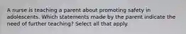 A nurse is teaching a parent about promoting safety in adolescents. Which statements made by the parent indicate the need of further teaching? Select all that apply.