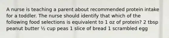 A nurse is teaching a parent about recommended protein intake for a toddler. The nurse should identify that which of the following food selections is equivalent to 1 oz of protein? 2 tbsp peanut butter ½ cup peas 1 slice of bread 1 scrambled egg