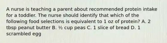 A nurse is teaching a parent about recommended protein intake for a toddler. The nurse should identify that which of the following food selections is equivalent to 1 oz of protein? A. 2 tbsp peanut butter B. ½ cup peas C. 1 slice of bread D. 1 scrambled egg